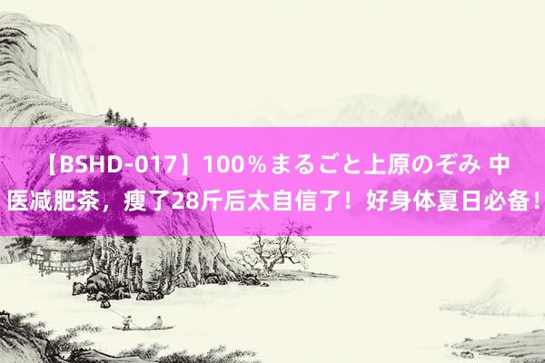 【BSHD-017】100％まるごと上原のぞみ 中医减肥茶，瘦了28斤后太自信了！好身体夏日必备！