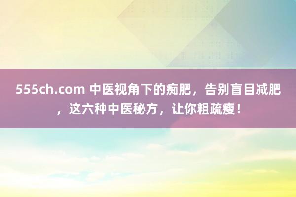 555ch.com 中医视角下的痴肥，告别盲目减肥，这六种中医秘方，让你粗疏瘦！