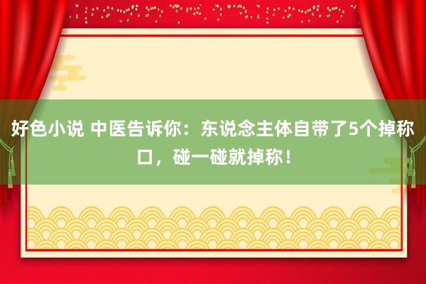 好色小说 中医告诉你：东说念主体自带了5个掉称口，碰一碰就掉称！