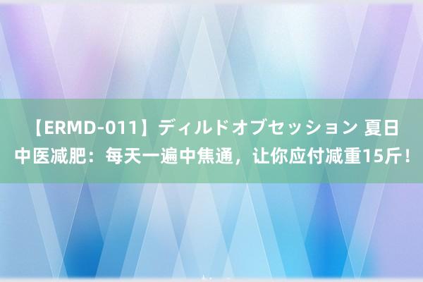 【ERMD-011】ディルドオブセッション 夏日中医减肥：每天一遍中焦通，让你应付减重15斤！