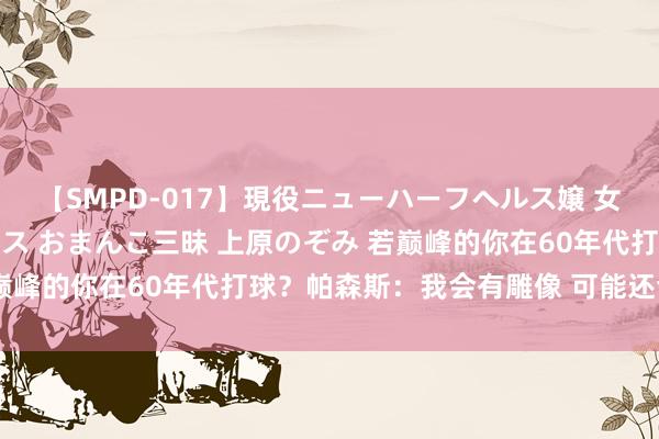 【SMPD-017】現役ニューハーフヘルス嬢 女だらけのスペシャルコース おまんこ三昧 上原のぞみ 若巅峰的你在60年代打球？帕森斯：我会有雕像 可能还会夺冠