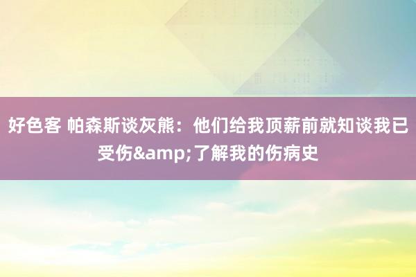 好色客 帕森斯谈灰熊：他们给我顶薪前就知谈我已受伤&了解我的伤病史