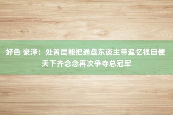 好色 豪泽：处置层能把通盘东谈主带追忆很自便 天下齐念念再次争夺总冠军