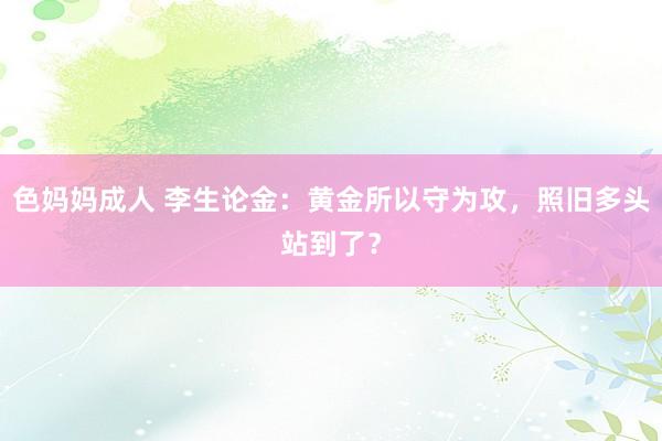 色妈妈成人 李生论金：黄金所以守为攻，照旧多头站到了？