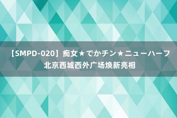 【SMPD-020】痴女★でかチン★ニューハーフ 北京西城西外广场焕新亮相