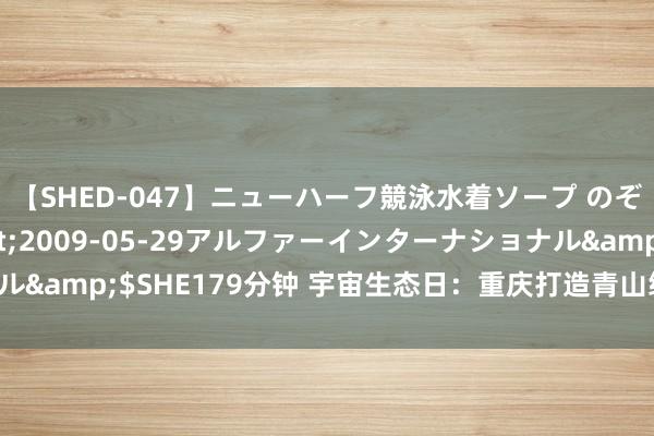 【SHED-047】ニューハーフ競泳水着ソープ のぞみ＆葵</a>2009-05-29アルファーインターナショナル&$SHE179分钟 宇宙生态日：重庆打造青山绿水间的“城市后花圃”