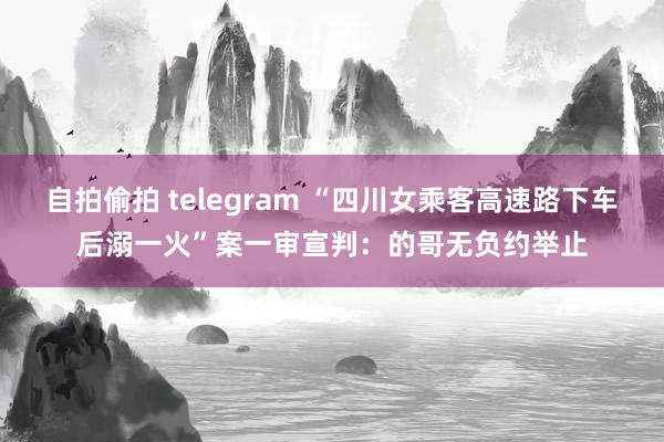 自拍偷拍 telegram “四川女乘客高速路下车后溺一火”案一审宣判：的哥无负约举止