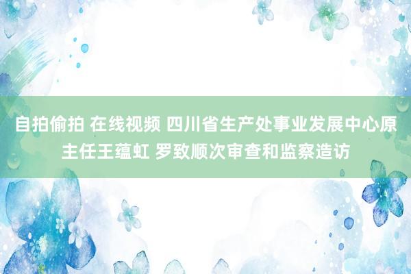 自拍偷拍 在线视频 四川省生产处事业发展中心原主任王蕴虹 罗致顺次审查和监察造访