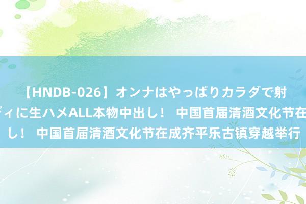 【HNDB-026】オンナはやっぱりカラダで射精する 厳選美巨乳ボディに生ハメALL本物中出し！ 中国首届清酒文化节在成齐平乐古镇穿越举行