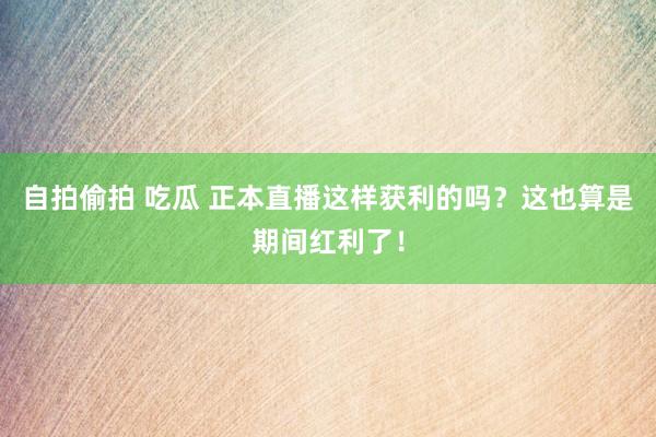 自拍偷拍 吃瓜 正本直播这样获利的吗？这也算是期间红利了！