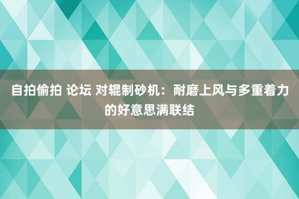 自拍偷拍 论坛 对辊制砂机：耐磨上风与多重着力的好意思满联结