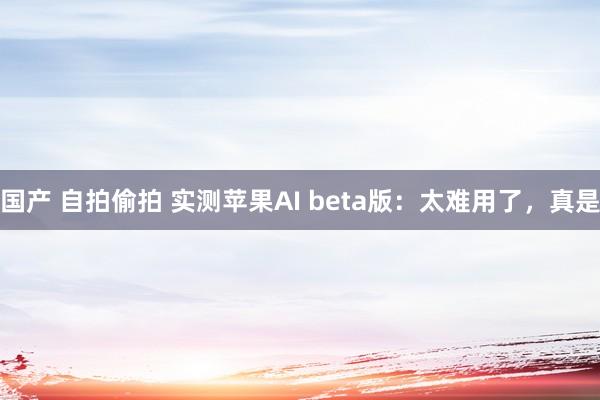 国产 自拍偷拍 实测苹果AI beta版：太难用了，真是