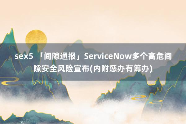 sex5 「间隙通报」ServiceNow多个高危间隙安全风险宣布(内附惩办有筹办)