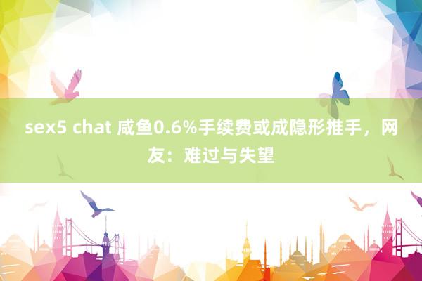 sex5 chat 咸鱼0.6%手续费或成隐形推手，网友：难过与失望