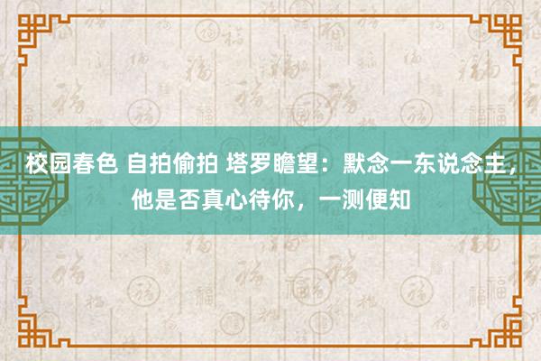 校园春色 自拍偷拍 塔罗瞻望：默念一东说念主，他是否真心待你，一测便知