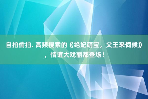 自拍偷拍. 高频搜索的《绝妃萌宝，父王来伺候》，情谊大戏丽都登场！