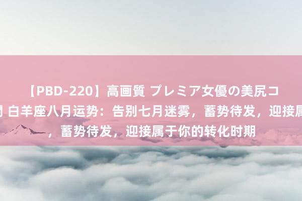 【PBD-220】高画質 プレミア女優の美尻コレクション8時間 白羊座八月运势：告别七月迷雾，蓄势待发，迎接属于你的转化时期