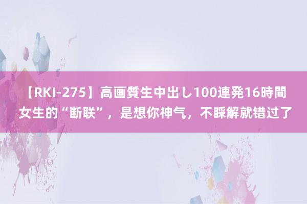 【RKI-275】高画質生中出し100連発16時間 女生的“断联”，是想你神气，不睬解就错过了