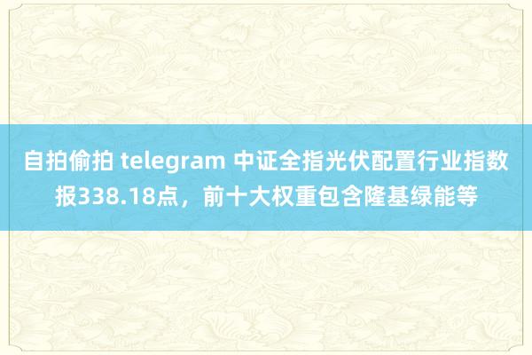 自拍偷拍 telegram 中证全指光伏配置行业指数报338.18点，前十大权重包含隆基绿能等