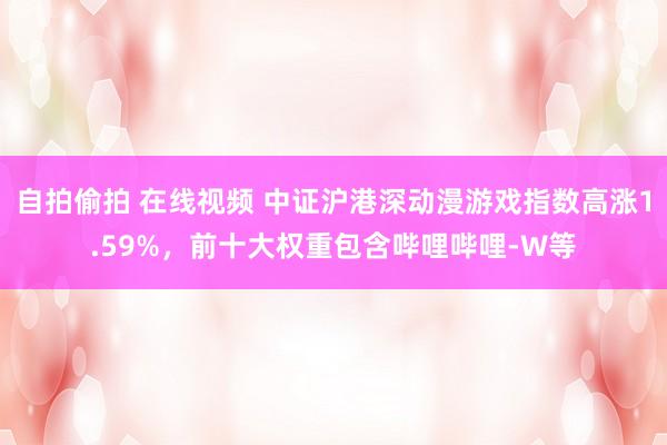 自拍偷拍 在线视频 中证沪港深动漫游戏指数高涨1.59%，前十大权重包含哔哩哔哩-W等