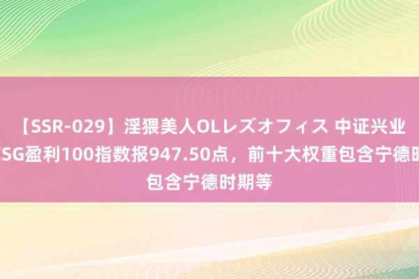 【SSR-029】淫猥美人OLレズオフィス 中证兴业证券ESG盈利100指数报947.50点，前十大权重包含宁德时期等