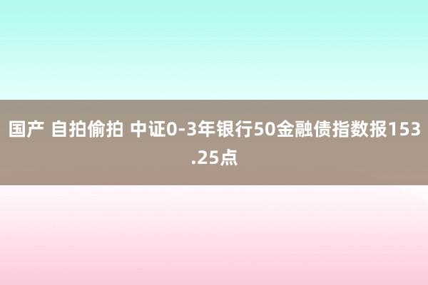 国产 自拍偷拍 中证0-3年银行50金融债指数报153.25点