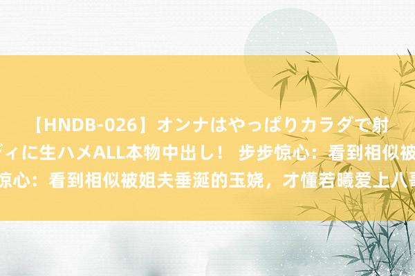 【HNDB-026】オンナはやっぱりカラダで射精する 厳選美巨乳ボディに生ハメALL本物中出し！ 步步惊心：看到相似被姐夫垂涎的玉娆，才懂若曦爱上八哥有多简单