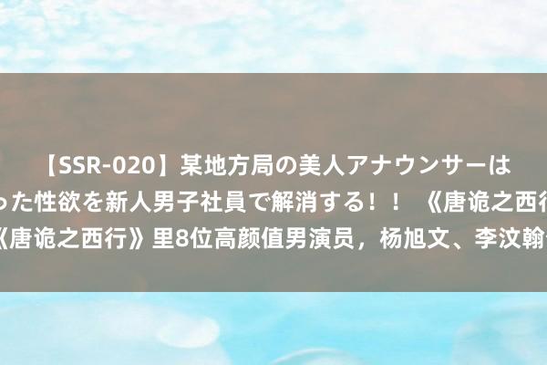 【SSR-020】某地方局の美人アナウンサーは忙し過ぎて溜まりまくった性欲を新人男子社員で解消する！！ 《唐诡之西行》里8位高颜值男演员，杨旭文、李汶翰个个气质凸起