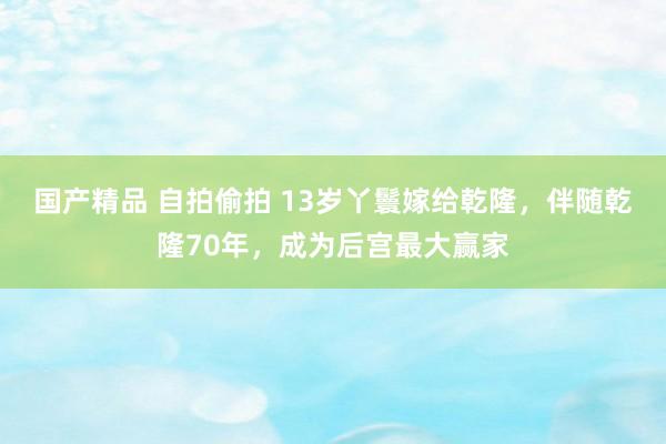 国产精品 自拍偷拍 13岁丫鬟嫁给乾隆，伴随乾隆70年，成为后宫最大赢家