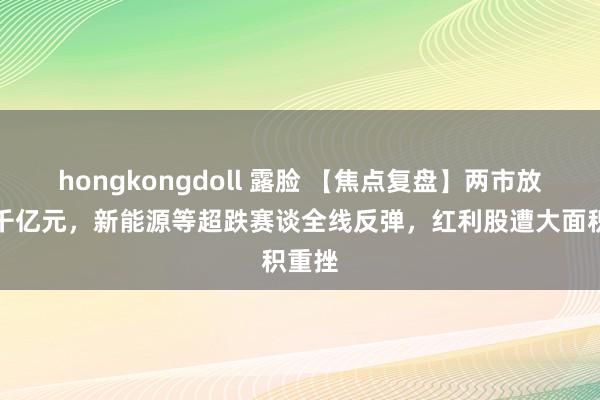 hongkongdoll 露脸 【焦点复盘】两市放量超千亿元，新能源等超跌赛谈全线反弹，红利股遭大面积重挫