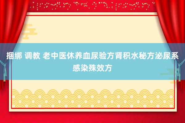 捆绑 调教 老中医休养血尿验方肾积水秘方泌尿系感染殊效方