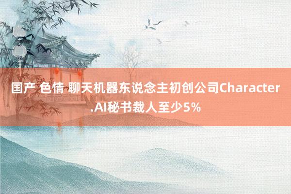 国产 色情 聊天机器东说念主初创公司Character.AI秘书裁人至少5%