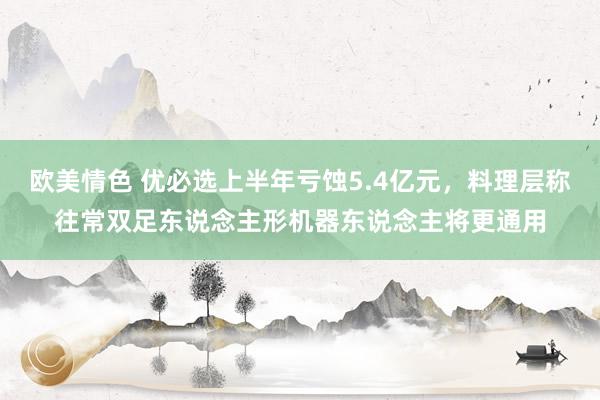 欧美情色 优必选上半年亏蚀5.4亿元，料理层称往常双足东说念主形机器东说念主将更通用