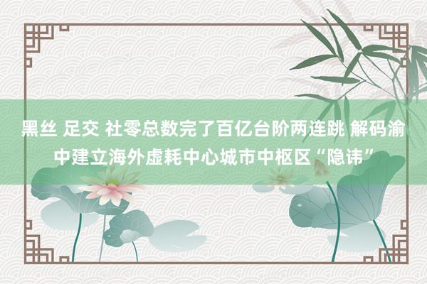 黑丝 足交 社零总数完了百亿台阶两连跳 解码渝中建立海外虚耗中心城市中枢区“隐讳”