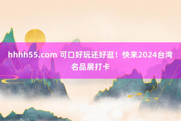 hhhh55.com 可口好玩还好逛！快来2024台湾名品展打卡