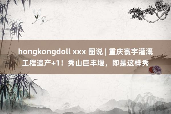 hongkongdoll xxx 图说 | 重庆寰宇灌溉工程遗产+1！秀山巨丰堰，即是这样秀