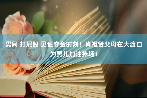 男同 打屁股 见证夺金时刻！肖祖贤父母在大渡口为男儿加油捧场！