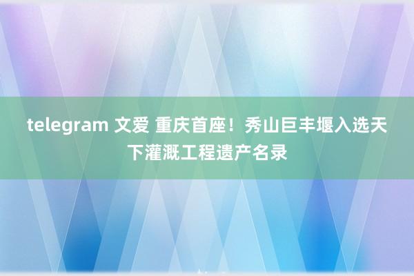 telegram 文爱 重庆首座！秀山巨丰堰入选天下灌溉工程遗产名录