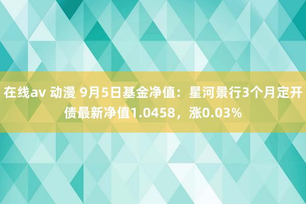 在线av 动漫 9月5日基金净值：星河景行3个月定开债最新净值1.0458，涨0.03%