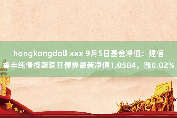 hongkongdoll xxx 9月5日基金净值：建信睿丰纯债按期洞开债券最新净值1.0584，涨0.02%