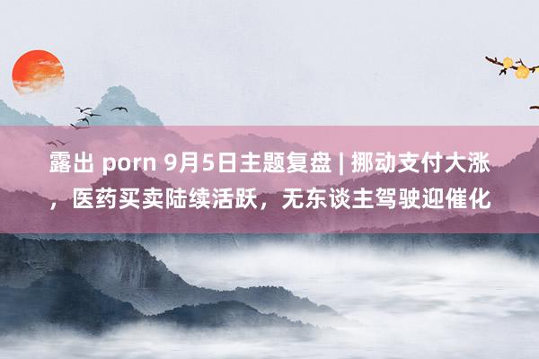 露出 porn 9月5日主题复盘 | 挪动支付大涨，医药买卖陆续活跃，无东谈主驾驶迎催化