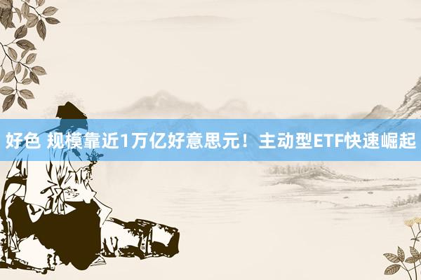 好色 规模靠近1万亿好意思元！主动型ETF快速崛起