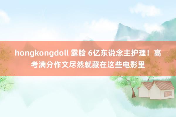 hongkongdoll 露脸 6亿东说念主护理！高考满分作文尽然就藏在这些电影里