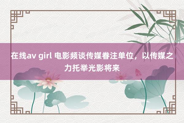 在线av girl 电影频谈传媒眷注单位，以传媒之力托举光影将来