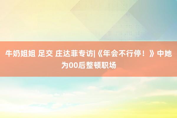 牛奶姐姐 足交 庄达菲专访|《年会不行停！》中她为00后整顿职场