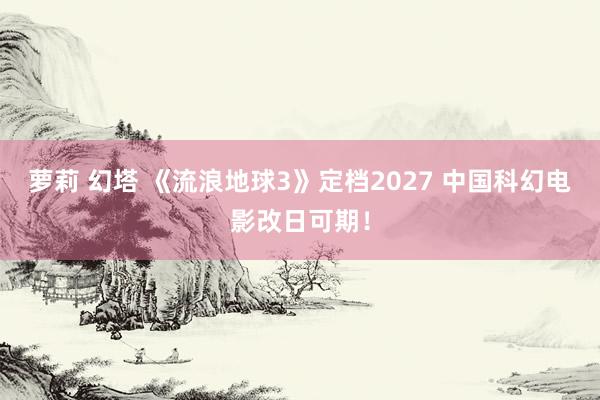 萝莉 幻塔 《流浪地球3》定档2027 中国科幻电影改日可期！