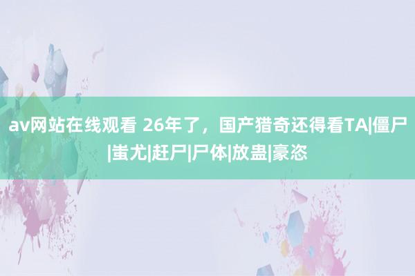 av网站在线观看 26年了，国产猎奇还得看TA|僵尸|蚩尤|赶尸|尸体|放蛊|豪恣