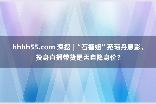 hhhh55.com 深挖 | “石榴姐”苑琼丹息影，投身直播带货是否自降身价？