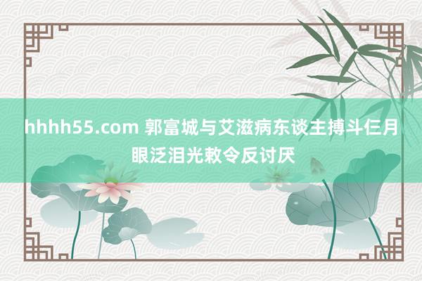 hhhh55.com 郭富城与艾滋病东谈主搏斗仨月 眼泛泪光敕令反讨厌