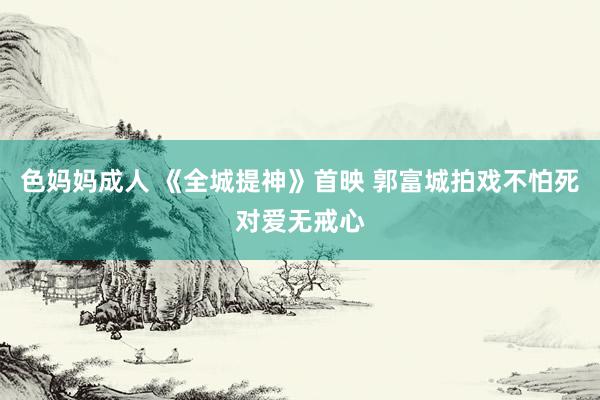 色妈妈成人 《全城提神》首映 郭富城拍戏不怕死对爱无戒心